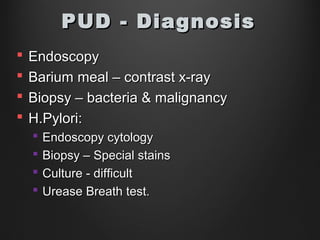  EndoscopyEndoscopy
 Barium meal – contrast x-rayBarium meal – contrast x-ray
 Biopsy – bacteria & malignancyBiopsy – bacteria & malignancy
 H.Pylori:H.Pylori:
 Endoscopy cytologyEndoscopy cytology
 Biopsy – Special stainsBiopsy – Special stains
 Culture - difficultCulture - difficult
 Urease Breath test.Urease Breath test.
PUD - DiagnosisPUD - Diagnosis
 