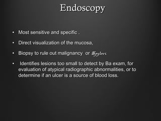 EndoscopyEndoscopy
• Most sensitive and specific .Most sensitive and specific .
• Direct visualization of the mucosa,Direct visualization of the mucosa,
• Biopsy to rule out malignancy orBiopsy to rule out malignancy or Hpylori.Hpylori.
• Identifies lesions too small to detect by Ba exam, forIdentifies lesions too small to detect by Ba exam, for
evaluation of atypical radiographic abnormalities, or toevaluation of atypical radiographic abnormalities, or to
determine if an ulcer is a source of blood loss.determine if an ulcer is a source of blood loss.
 