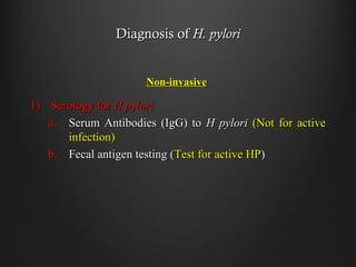 Diagnosis ofDiagnosis of H. pyloriH. pylori
Non-invasiveNon-invasive
1)1) Serology forSerology for H pyloriH pylori
a.a. Serum Antibodies (IgG) toSerum Antibodies (IgG) to H pyloriH pylori (Not for active(Not for active
infection)infection)
b.b. Fecal antigen testing (Fecal antigen testing (Test for active HPTest for active HP))
 