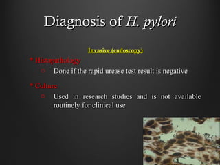 Diagnosis ofDiagnosis of H. pyloriH. pylori
Invasive (endoscopy)Invasive (endoscopy)
* Histopathology* Histopathology
o Done if the rapid urease test result is negativeDone if the rapid urease test result is negative
* Culture* Culture
o Used in research studies and is not availableUsed in research studies and is not available
routinely for clinical useroutinely for clinical use
 