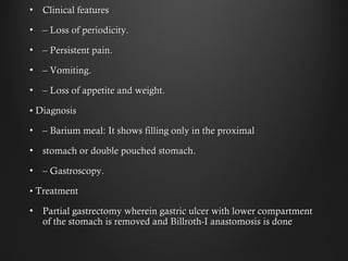• Clinical featuresClinical features
• –– Loss of periodicity.Loss of periodicity.
• –– Persistent pain.Persistent pain.
• –– Vomiting.Vomiting.
• –– Loss of appetite and weight.Loss of appetite and weight.
•• DiagnosisDiagnosis
• –– Barium meal: It shows filling only in the proximalBarium meal: It shows filling only in the proximal
• stomach or double pouched stomach.stomach or double pouched stomach.
• –– Gastroscopy.Gastroscopy.
•• TreatmentTreatment
• Partial gastrectomy wherein gastric ulcer with lower compartmentPartial gastrectomy wherein gastric ulcer with lower compartment
of the stomach is removed and Billroth-I anastomosis is doneof the stomach is removed and Billroth-I anastomosis is done
 