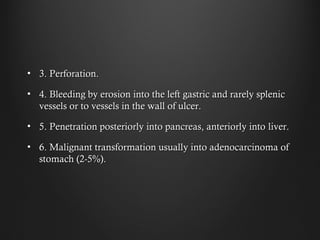 • 3. Perforation.3. Perforation.
• 4. Bleeding by erosion into the left gastric and rarely splenic4. Bleeding by erosion into the left gastric and rarely splenic
vessels or to vessels in the wall of ulcer.vessels or to vessels in the wall of ulcer.
• 5. Penetration posteriorly into pancreas, anteriorly into5. Penetration posteriorly into pancreas, anteriorly into liver.liver.
• 6. Malignant transformation usually into adenocarcinoma of6. Malignant transformation usually into adenocarcinoma of
stomach (2-5%).stomach (2-5%).
 