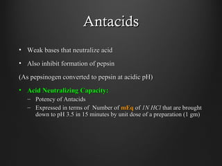 AntacidsAntacids
• Weak bases that neutralize acidWeak bases that neutralize acid
• Also inhibit formation of pepsinAlso inhibit formation of pepsin
(As pepsinogen converted to pepsin at acidic pH)(As pepsinogen converted to pepsin at acidic pH)
• Acid Neutralizing Capacity:Acid Neutralizing Capacity:
– Potency of AntacidsPotency of Antacids
– Expressed in terms of Number ofExpressed in terms of Number of mEqmEq ofof 1N HCl1N HCl that are broughtthat are brought
down to pH 3.5 in 15 minutes by unit dose of a preparation (1 gm)down to pH 3.5 in 15 minutes by unit dose of a preparation (1 gm)
 