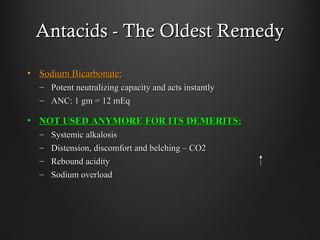 Antacids - The Oldest RemedyAntacids - The Oldest Remedy
• Sodium Bicarbonate:Sodium Bicarbonate:
– Potent neutralizing capacity and acts instantlyPotent neutralizing capacity and acts instantly
– ANC: 1 gm = 12 mEqANC: 1 gm = 12 mEq
• NOT USED ANYMORE FOR ITS DEMERITS:NOT USED ANYMORE FOR ITS DEMERITS:
– Systemic alkalosisSystemic alkalosis
– Distension, discomfort and belching – CO2Distension, discomfort and belching – CO2
– Rebound acidityRebound acidity
– Sodium overloadSodium overload
 