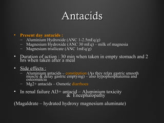 AntacidsAntacids
• Present day antacids :Present day antacids :
– Aluminium Hydroxide (ANC 1-2.5mEq/g)Aluminium Hydroxide (ANC 1-2.5mEq/g)
– Magnesium Hydroxide (ANC 30 mEq) – milk of magnesiaMagnesium Hydroxide (ANC 30 mEq) – milk of magnesia
– Magnesium trisilicate (ANC 1mEq/g)Magnesium trisilicate (ANC 1mEq/g)
• Duration of action : 30 min when taken in empty stomach and 2Duration of action : 30 min when taken in empty stomach and 2
hrs when taken after a mealhrs when taken after a meal
• Side effects :Side effects :
– Aluminium antacids –Aluminium antacids – constipationconstipation (As they relax gastric smooth(As they relax gastric smooth
muscle & delay gastric emptying) – also hypophosphatemia andmuscle & delay gastric emptying) – also hypophosphatemia and
osteomalciaosteomalcia
– Mg2+ antacids – OsmoticMg2+ antacids – Osmotic diarrhoeadiarrhoea
• In renal failure Al3+ antacid – Aluminium toxicityIn renal failure Al3+ antacid – Aluminium toxicity
& Encephalopathy& Encephalopathy
(Magaldrate – hydrated hydroxy magnesium aluminate)(Magaldrate – hydrated hydroxy magnesium aluminate)
 
