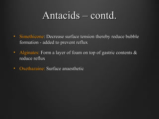 Antacids – contd.Antacids – contd.
• SimethiconeSimethicone: Decrease surface tension thereby reduce bubble: Decrease surface tension thereby reduce bubble
formation - added to prevent refluxformation - added to prevent reflux
• Alginates:Alginates: Form a layer of foam on top of gastric contents &Form a layer of foam on top of gastric contents &
reduce refluxreduce reflux
• Oxethazaine:Oxethazaine: Surface anaestheticSurface anaesthetic
 