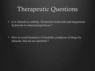 Therapeutic QuestionsTherapeutic Questions
• Is it rational to combine Aluminium hydroxide and magnesiumIs it rational to combine Aluminium hydroxide and magnesium
hydroxide in antacid preparations ?hydroxide in antacid preparations ?
• How to avoid formation of insoluble complexes of drugs byHow to avoid formation of insoluble complexes of drugs by
antacids, that are not absorbed ?antacids, that are not absorbed ?
 