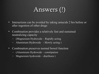Answers (!)Answers (!)
• Interactions can be avoided by taking antacids 2 hrs before orInteractions can be avoided by taking antacids 2 hrs before or
after ingestion of other drugsafter ingestion of other drugs
• Combination provides a relatively fast and sustainedCombination provides a relatively fast and sustained
neutralizing capacityneutralizing capacity
– (Magnesium Hydroxide – Rapidly acting(Magnesium Hydroxide – Rapidly acting
– Aluminium Hydroxide - Slowly acting )Aluminium Hydroxide - Slowly acting )
• Combination preserves normal bowel functionCombination preserves normal bowel function
– (Aluminium Hydroxide – constipation(Aluminium Hydroxide – constipation
– Magnesium hydroxide – diarrhoea )Magnesium hydroxide – diarrhoea )
 