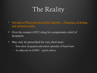 The RealityThe Reality
• Not part of Physician prescribed regimen – frequency of dosingNot part of Physician prescribed regimen – frequency of dosing
and rebound acidityand rebound acidity
• Over the counter (OTC) drug for symptomatic relief ofOver the counter (OTC) drug for symptomatic relief of
dyspepsiadyspepsia
• May only be prescribed for very short term:May only be prescribed for very short term:
– Non-ulcer dyspepsia and minor episodes of heart burnNon-ulcer dyspepsia and minor episodes of heart burn
– As adjuvant in GERD – quick relieveAs adjuvant in GERD – quick relieve
 