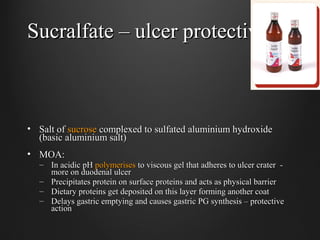 Sucralfate – ulcer protectiveSucralfate – ulcer protective
• Salt ofSalt of sucrosesucrose complexed to sulfated aluminium hydroxidecomplexed to sulfated aluminium hydroxide
(basic aluminium salt)(basic aluminium salt)
• MOA:MOA:
– In acidic pHIn acidic pH polymerisespolymerises to viscous gel that adheres to ulcer crater -to viscous gel that adheres to ulcer crater -
more on duodenal ulcermore on duodenal ulcer
– Precipitates protein on surface proteins and acts as physical barrierPrecipitates protein on surface proteins and acts as physical barrier
– Dietary proteins get deposited on this layer forming another coatDietary proteins get deposited on this layer forming another coat
– Delays gastric emptying and causes gastric PG synthesis – protectiveDelays gastric emptying and causes gastric PG synthesis – protective
actionaction
 