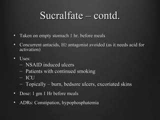 Sucralfate – contd.Sucralfate – contd.
• Taken on empty stomach 1 hr. before mealsTaken on empty stomach 1 hr. before meals
• Concurrent antacids, HConcurrent antacids, H22 antagonist avoided (as it needs acid forantagonist avoided (as it needs acid for
activation)activation)
• Uses:Uses:
– NSAID induced ulcersNSAID induced ulcers
– Patients with continued smokingPatients with continued smoking
– ICUICU
– Topically – burn, bedsore ulcers, excoriated skinsTopically – burn, bedsore ulcers, excoriated skins
• Dose: 1 gm 1 Hr before mealsDose: 1 gm 1 Hr before meals
• ADRs: Constipation, hypophosphatemiaADRs: Constipation, hypophosphatemia
 