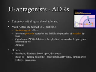 HH22 antagonists - ADRsantagonists - ADRs
• Extremely safe drugs and well toleratedExtremely safe drugs and well tolerated
• Main ADRs are related to Cimetidine:Main ADRs are related to Cimetidine:
– AntiandrogenicAntiandrogenic effectseffects
– IncreasesIncreases prolactinprolactin secretion and inhibits degradation ofsecretion and inhibits degradation of estradiolestradiol byby
liverliver
– Cytochrome P450 inhibition – theophylline, metronidazole, phenytoin,Cytochrome P450 inhibition – theophylline, metronidazole, phenytoin,
imipramine etc.imipramine etc.
– AntacidsAntacids
• Others:Others:
– Headache, dizziness, bowel upset, dry mouthHeadache, dizziness, bowel upset, dry mouth
– Bolus IV – release histamine – bradycardia, arrhythmia, cardiac arrestBolus IV – release histamine – bradycardia, arrhythmia, cardiac arrest
– Elderly - precautionElderly - precaution
 