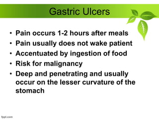 Gastric Ulcers
• Pain occurs 1-2 hours after meals
• Pain usually does not wake patient
• Accentuated by ingestion of food
• Risk for malignancy
• Deep and penetrating and usually
occur on the lesser curvature of the
stomach
 