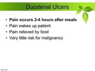 Duodenal Ulcers
• Pain occurs 2-4 hours after meals
• Pain wakes up patient
• Pain relieved by food
• Very little risk for malignancy
 