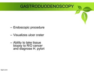 GASTRODUODENOSCOPY
– Endoscopic procedure
– Visualizes ulcer crater
– Ability to take tissue
biopsy to R/O cancer
and diagnose H. pylori
 
