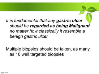 It is fundamental that any gastric ulcer
should be regarded as being Malignant,
no matter how classically it resemble a
benign gastric ulcer
Multiple biopsies should be taken, as many
as 10 well targeted biopsies
 