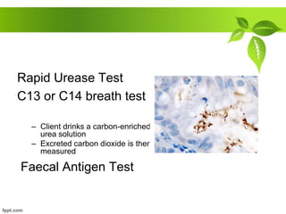 Rapid Urease Test
C13 or C14 breath test
– Client drinks a carbon-enriched
urea solution
– Excreted carbon dioxide is then
measured
Faecal Antigen Test
 