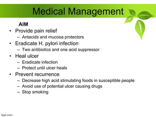 Medical Management
• Provide pain relief
– Antacids and mucosa protectors
• Eradicate H. pylori infection
– Two antibiotics and one acid suppressor
• Heal ulcer
– Eradicate infection
– Protect until ulcer heals
• Prevent recurrence
– Decrease high acid stimulating foods in susceptible people
– Avoid use of potential ulcer causing drugs
– Stop smoking
AIM
 