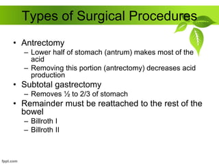 Types of Surgical Procedures
• Antrectomy
– Lower half of stomach (antrum) makes most of the
acid
– Removing this portion (antrectomy) decreases acid
production
• Subtotal gastrectomy
– Removes ½ to 2/3 of stomach
• Remainder must be reattached to the rest of the
bowel
– Billroth I
– Billroth II
 