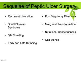 Sequelae of Peptic Ulcer Surgery
• Recurrent Ulceration
• Small Stomach
Syndrome
• Bile Vomiting
• Early and Late Dumping
• Post Vagotomy Diarrhoea
• Malignant Transformation
• Nutritional Consequences
• Gall Stones
 