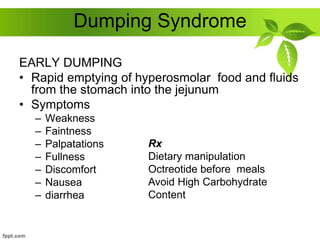 Dumping Syndrome
EARLY DUMPING
• Rapid emptying of hyperosmolar food and fluids
from the stomach into the jejunum
• Symptoms
– Weakness
– Faintness
– Palpatations
– Fullness
– Discomfort
– Nausea
– diarrhea
Rx
Dietary manipulation
Octreotide before meals
Avoid High Carbohydrate
Content
 