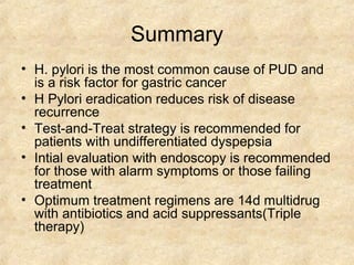 Summary
• H. pylori is the most common cause of PUD and
is a risk factor for gastric cancer
• H Pylori eradication reduces risk of disease
recurrence
• Test-and-Treat strategy is recommended for
patients with undifferentiated dyspepsia
• Intial evaluation with endoscopy is recommended
for those with alarm symptoms or those failing
treatment
• Optimum treatment regimens are 14d multidrug
with antibiotics and acid suppressants(Triple
therapy)
 