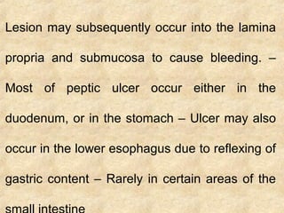 Lesion may subsequently occur into the lamina
propria and submucosa to cause bleeding. –
Most of peptic ulcer occur either in the
duodenum, or in the stomach – Ulcer may also
occur in the lower esophagus due to reflexing of
gastric content – Rarely in certain areas of the
 