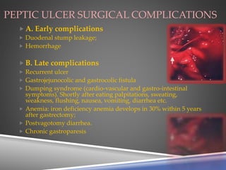 PEPTIC ULCER SURGICAL COMPLICATIONS
 A. Early complications
 Duodenal stump leakage;
 Hemorrhage
 B. Late complications
 Recurrent ulcer
 Gastrojejunocolic and gastrocolic fistula
 Dumping syndrome (cardio-vascular and gastro-intestinal
symptoms). Shortly after eating palpitations, sweating,
weakness, flushing, nausea, vomiting, diarrhea etc.
 Anemia: iron deficiency anemia develops in 30% within 5 years
after gastrectomy;
 Postvagotomy diarrhea.
 Chronic gastroparesis
 