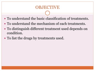 OBJECTIVE
 To understand the basic classification of treatments.
 To understand the mechanism of each treatments.
 To distinguish different treatment used depends on
condition.
 To list the drugs by treatments used.
 
