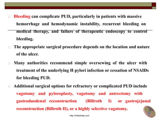 Bleeding can complicate PUD, particularly in patients with massive
hemorrhage and hemodynamic instability, recurrent bleeding on
medical therapy, and failure of therapeutic endoscopy to control
bleeding.
The appropriate surgical procedure depends on the location and nature
of the ulcer.
Many authorities recommend simple oversewing of the ulcer with
treatment of the underlying H pylori infection or cessation of NSAIDs
for bleeding PUD.
Additional surgical options for refractory or complicated PUD include
vagotomy and pyloroplasty, vagotomy and antrectomy with
gastroduodenal reconstruction (Billroth I) or gastrojejunal
reconstruction (Billroth II), or a highly selective vagotomy.
http://mbbshelp.com
 