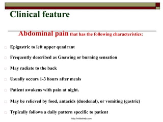 Clinical feature
Abdominal pain that has the following characteristics:
Epigastric to left upper quadrant
Frequently described as Gnawing or burning sensation
May radiate to the back
Usually occurs 1-3 hours after meals
Patient awakens with pain at night.
May be relieved by food, antacids (duodenal), or vomiting (gastric)
Typically follows a daily pattern specific to patient
http://mbbshelp.com
 