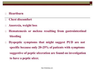 Heartburn
Chest discomfort
Anorexia, weight loss
Hematemesis or melena resulting from gastrointestinal
bleeding
Dyspeptic symptoms that might suggest PUD are not
specific because only 20-25% of patients with symptoms
suggestive of peptic ulceration are found on investigation
to have a peptic ulcer.
http://mbbshelp.com
 
