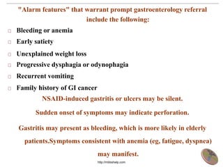"Alarm features" that warrant prompt gastroenterology referral
include the following:
Bleeding or anemia
Early satiety
Unexplained weight loss
Progressive dysphagia or odynophagia
Recurrent vomiting
Family history of GI cancer
NSAID-induced gastritis or ulcers may be silent.
Sudden onset of symptoms may indicate perforation.
Gastritis may present as bleeding, which is more likely in elderly
patients.Symptoms consistent with anemia (eg, fatigue, dyspnea)
may manifest.
http://mbbshelp.com
 