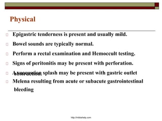 Physical
Epigastric tenderness is present and usually mild.
Bowel sounds are typically normal.
Perform a rectal examination and Hemoccult testing.
Signs of peritonitis may be present with perforation.
A succussion splash may be present with gastric outletobstruction.
Melena resulting from acute or subacute gastrointestinal
bleeding
http://mbbshelp.com
 