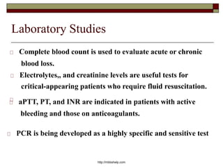 Laboratory Studies
Complete blood count is used to evaluate acute or chronic
blood loss.
Electrolytes,, and creatinine levels are useful tests for
critical-appearing patients who require fluid resuscitation.
aPTT, PT, and INR are indicated in patients with active
bleeding and those on anticoagulants.
http://mbbshelp.com
PCR is being developed as a highly specific and sensitive test
 
