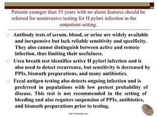 Patients younger than 55 years with no alarm features should be
referred for noninvasive testing for H pylori infection in the
outpatient setting.
Antibody tests of serum, blood, or urine are widely available
and inexpensive but lack reliable sensitivity and specificity.
They also cannot distinguish between active and remote
infection, thus limiting their usefulness.
Urea breath test identifies active H pylori infection and is
also used to detect recurrence, but sensitivity is decreased by
PPIs, bismuth preparations, and many antibiotics.
Fecal antigen testing also detects ongoing infection and is
preferred in populations with low pretest probability of
disease. This test is not recommended in the setting of
bleeding and also requires suspension of PPIs, antibiotics,
and bismuth preparations prior to testing.
http://mbbshelp.com
 