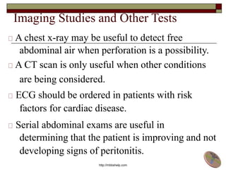 Imaging Studies and Other Tests
A chest x-ray may be useful to detect free
abdominal air when perforation is a possibility.
A CT scan is only useful when other conditions
are being considered.
ECG should be ordered in patients with risk
factors for cardiac disease.
Serial abdominal exams are useful in
determining that the patient is improving and not
developing signs of peritonitis.
http://mbbshelp.com
 