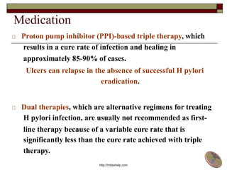 Medication
Proton pump inhibitor (PPI)-based triple therapy, which
results in a cure rate of infection and healing in
approximately 85-90% of cases.
Ulcers can relapse in the absence of successful H pylori
eradication.
Dual therapies, which are alternative regimens for treating
H pylori infection, are usually not recommended as first-
line therapy because of a variable cure rate that is
significantly less than the cure rate achieved with triple
therapy.
http://mbbshelp.com
 