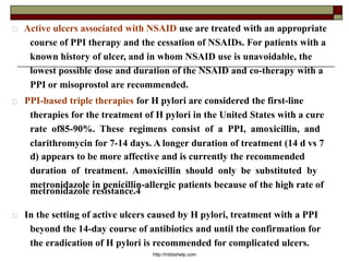 Active ulcers associated with NSAID use are treated with an appropriate
course of PPI therapy and the cessation of NSAIDs. For patients with a
known history of ulcer, and in whom NSAID use is unavoidable, the
lowest possible dose and duration of the NSAID and co-therapy with a
PPI or misoprostol are recommended.
PPI-based triple therapies for H pylori are considered the first-line
therapies for the treatment of H pylori in the United States with a cure
rate of85-90%. These regimens consist of a PPI, amoxicillin, and
clarithromycin for 7-14 days. A longer duration of treatment (14 d vs 7
d) appears to be more affective and is currently the recommended
duration of treatment. Amoxicillin should only be substituted by
metronidazole in penicillin-allergic patients because of the high rate of
metronidazole resistance.4
In the setting of active ulcers caused by H pylori, treatment with a PPI
beyond the 14-day course of antibiotics and until the confirmation for
the eradication of H pylori is recommended for complicated ulcers.
http://mbbshelp.com
 
