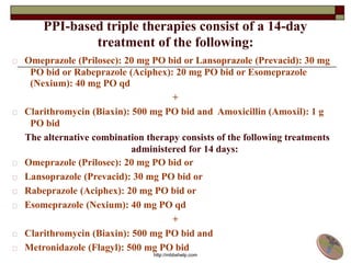 PPI-based triple therapies consist of a 14-day
treatment of the following:
Omeprazole (Prilosec): 20 mg PO bid or Lansoprazole (Prevacid): 30 mg
PO bid or Rabeprazole (Aciphex): 20 mg PO bid or Esomeprazole
(Nexium): 40 mg PO qd
+
Clarithromycin (Biaxin): 500 mg PO bid and Amoxicillin (Amoxil): 1 g
PO bid
The alternative combination therapy consists of the following treatments
administered for 14 days:
Omeprazole (Prilosec): 20 mg PO bid or
Lansoprazole (Prevacid): 30 mg PO bid or
Rabeprazole (Aciphex): 20 mg PO bid or
Esomeprazole (Nexium): 40 mg PO qd
+
Clarithromycin (Biaxin): 500 mg PO bid and
Metronidazole (Flagyl): 500 mg PO bid
http://mbbshelp.com
 