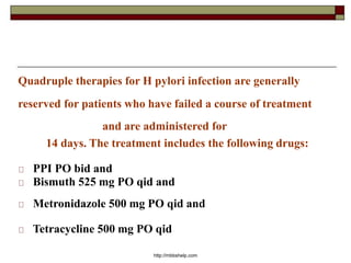 Quadruple therapies for H pylori infection are generally
reserved for patients who have failed a course of treatment
and are administered for
14 days. The treatment includes the following drugs:
PPI PO bid and
Bismuth 525 mg PO qid and
Metronidazole 500 mg PO qid and
Tetracycline 500 mg PO qid
http://mbbshelp.com
 
