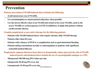 Prevention
Primary prevention of NSAID-induced ulcers includes the following:
Avoid unnecessary use of NSAIDs.
Use acetaminophen or nonacetylated salicylates when possible.
Use the lowest effective dose of an NSAID and switch to less toxic NSAIDs, such as the
newer NSAIDs or cyclooxygenase-2 (COX-2) inhibitors, in high-risk patients without
cardiovascular disease.
Consider prophylactic or preventive therapy for the following patients:
Patients with NSAID-induced ulcers who require chronic, daily NSAID therapy
Patients older than 60 years
Patients with a history of PUD or a complication such as gastrointestinal bleeding
Patients taking concomitant steroids or anticoagulants or patients with significant
comorbid medical illnesses
Prophylactic regimens that have been shown to dramatically reduce (prevent) the risk of NSAID-
induced gastric and duodenal ulcers include the use of a prostaglandin analogue or a PPI.
Misoprostol 100-200 mcg PO 4 times per day
Omeprazole 20-40 mg PO every day
Lansoprazole 15-30 mg PO every day
http://mbbshelp.com
 