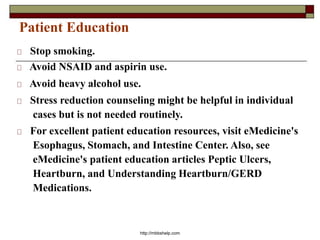 Patient Education
Stop smoking.
Avoid NSAID and aspirin use.
Avoid heavy alcohol use.
Stress reduction counseling might be helpful in individual
cases but is not needed routinely.
For excellent patient education resources, visit eMedicine's
Esophagus, Stomach, and Intestine Center. Also, see
eMedicine's patient education articles Peptic Ulcers,
Heartburn, and Understanding Heartburn/GERD
Medications.
http://mbbshelp.com
 