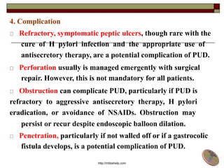 4. Complication
Refractory, symptomatic peptic ulcers, though rare with the
cure of H pylori infection and the appropriate use of
antisecretory therapy, are a potential complication of PUD.
Perforation usually is managed emergently with surgical
repair. However, this is not mandatory for all patients.
Obstruction can complicate PUD, particularly if PUD is
refractory to aggressive antisecretory therapy, H pylori
eradication, or avoidance of NSAIDs. Obstruction may
persist or recur despite endoscopic balloon dilation.
Penetration, particularly if not walled off or if a gastrocolic
fistula develops, is a potential complication of PUD.
http://mbbshelp.com
 