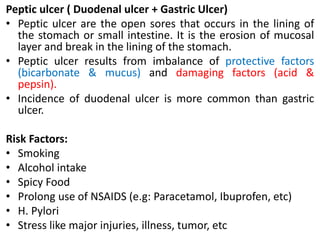 Peptic ulcer ( Duodenal ulcer + Gastric Ulcer)
• Peptic ulcer are the open sores that occurs in the lining of
the stomach or small intestine. It is the erosion of mucosal
layer and break in the lining of the stomach.
• Peptic ulcer results from imbalance of protective factors
(bicarbonate & mucus) and damaging factors (acid &
pepsin).
• Incidence of duodenal ulcer is more common than gastric
ulcer.
Risk Factors:
• Smoking
• Alcohol intake
• Spicy Food
• Prolong use of NSAIDS (e.g: Paracetamol, Ibuprofen, etc)
• H. Pylori
• Stress like major injuries, illness, tumor, etc
 