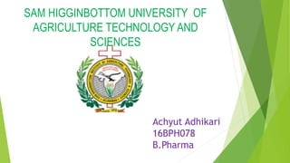 SAM HIGGINBOTTOM UNIVERSITY OF
AGRICULTURE TECHNOLOGY AND
SCIENCES
Achyut Adhikari
16BPH078
B.Pharma
 