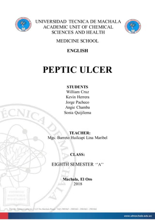 UNIVERSIDAD TECNICA DE MACHALA
ACADEMIC UNIT OF CHEMICAL
SCIENCES AND HEALTH
MEDICINE SCHOOL
ENGLISH
PEPTIC ULCER
STUDENTS
William Cruz
Kevin Herrera
Jorge Pacheco
Angie Chamba
Sonia Quijilema
TEACHER:
Mgs. Barreto Huilcapi Lina Maribel
CLASS:
EIGHTH SEMESTER ‘’A’’
Machala, El Oro
2018
 