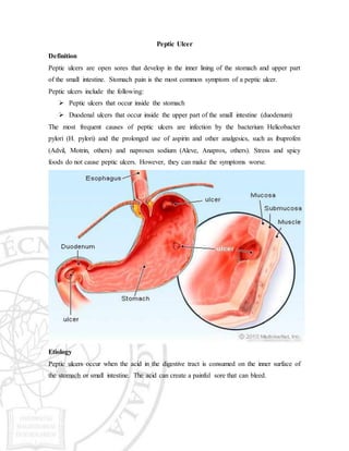 Peptic Ulcer
Definition
Peptic ulcers are open sores that develop in the inner lining of the stomach and upper part
of the small intestine. Stomach pain is the most common symptom of a peptic ulcer.
Peptic ulcers include the following:
 Peptic ulcers that occur inside the stomach
 Duodenal ulcers that occur inside the upper part of the small intestine (duodenum)
The most frequent causes of peptic ulcers are infection by the bacterium Helicobacter
pylori (H. pylori) and the prolonged use of aspirin and other analgesics, such as ibuprofen
(Advil, Motrin, others) and naproxen sodium (Aleve, Anaprox, others). Stress and spicy
foods do not cause peptic ulcers. However, they can make the symptoms worse.
Etiology
Peptic ulcers occur when the acid in the digestive tract is consumed on the inner surface of
the stomach or small intestine. The acid can create a painful sore that can bleed.
 