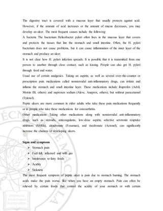 The digestive tract is covered with a mucous layer that usually protects against acid.
However, if the amount of acid increases or the amount of mucus decreases, you may
develop an ulcer. The most frequent causes include the following:
A bacteria The bacterium Helicobacter pylori often lives in the mucous layer that covers
and protects the tissues that line the stomach and small intestine. Often, the H. pylori
bacterium does not cause problems, but it can cause inflammation of the inner layer of the
stomach and produce an ulcer.
It is not clear how H. pylori infection spreads. It is possible that it is transmitted from one
person to another through close contact, such as kissing. People can also get H. pylori
through food and water.
Usual use of certain analgesics. Taking an aspirin, as well as several over-the-counter or
prescription pain medications called nonsteroidal anti-inflammatory drugs, can irritate and
inflame the stomach and small intestine layer. These medications include ibuprofen (Advil,
Motrin IB, others) and naproxen sodium (Aleve, Anaprox, others), but without paracetamol
(Tylenol).
Peptic ulcers are more common in older adults who take these pain medications frequently
or in people who take these medications for osteoarthritis.
Other medications Taking other medications along with nonsteroidal anti-inflammatory
drugs, such as steroids, anticoagulants, low-dose aspirin, selective serotonin reuptake
inhibitors (SSRIs), alendronate (Fosamax), and risedronate (Actonel), can significantly
increase the chances of developing ulcers.
Signs and symptoms
 Stomach pain
 Feel full, inflamed and with gas
 Intolerance to fatty foods
 Acidity
 Sickness
The most frequent symptom of peptic ulcer is pain due to stomach burning. The stomach
acids make the pain worse, like when you have an empty stomach. Pain can often be
relieved by certain foods that control the acidity of your stomach or with certain
 