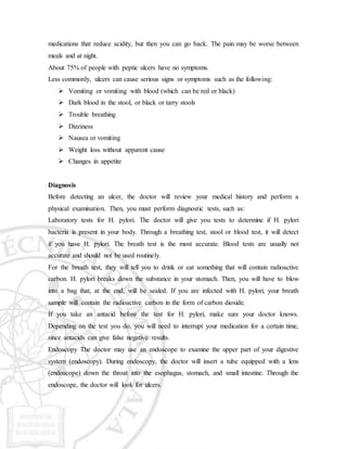 medications that reduce acidity, but then you can go back. The pain may be worse between
meals and at night.
About 75% of people with peptic ulcers have no symptoms.
Less commonly, ulcers can cause serious signs or symptoms such as the following:
 Vomiting or vomiting with blood (which can be red or black)
 Dark blood in the stool, or black or tarry stools
 Trouble breathing
 Dizziness
 Nausea or vomiting
 Weight loss without apparent cause
 Changes in appetite
Diagnosis
Before detecting an ulcer, the doctor will review your medical history and perform a
physical examination. Then, you must perform diagnostic tests, such as:
Laboratory tests for H. pylori. The doctor will give you tests to determine if H. pylori
bacteria is present in your body. Through a breathing test, stool or blood test, it will detect
if you have H. pylori. The breath test is the most accurate. Blood tests are usually not
accurate and should not be used routinely.
For the breath test, they will tell you to drink or eat something that will contain radioactive
carbon. H. pylori breaks down the substance in your stomach. Then, you will have to blow
into a bag that, at the end, will be sealed. If you are infected with H. pylori, your breath
sample will contain the radioactive carbon in the form of carbon dioxide.
If you take an antacid before the test for H. pylori, make sure your doctor knows.
Depending on the test you do, you will need to interrupt your medication for a certain time,
since antacids can give false negative results.
Endoscopy The doctor may use an endoscope to examine the upper part of your digestive
system (endoscopy). During endoscopy, the doctor will insert a tube equipped with a lens
(endoscope) down the throat into the esophagus, stomach, and small intestine. Through the
endoscope, the doctor will look for ulcers.
 